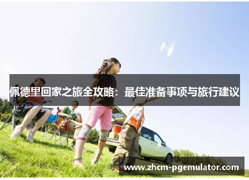 佩德里回家之旅全攻略:最佳准备事项与旅行建议 佩德里回家之旅全攻略:最佳准备事项与旅行建议