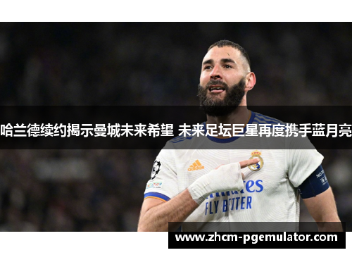 哈兰德续约揭示曼城未来希望 未来足坛巨星再度携手蓝月亮 哈兰德续约揭示曼城未来希望 未来足坛巨星再度携手蓝月亮
