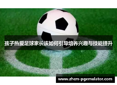 孩子热爱足球家长该如何引导培养兴趣与技能提升 孩子热爱足球家长该如何引导培养兴趣与技能提升