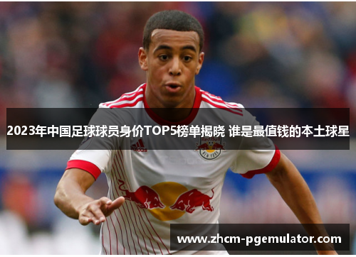 2023年中国足球球员身价TOP5榜单揭晓 谁是最值钱的本土球星 2023年中国足球球员身价TOP5榜单揭晓 谁是最值钱的本土球星