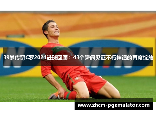 39岁传奇C罗2024进球回顾：43个瞬间见证不朽神话的再度绽放