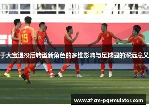 于大宝退役后转型新角色的多维影响与足球圈的深远意义 于大宝退役后转型新角色的多维影响与足球圈的深远意义