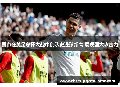 曼市在英足总杯大战中创队史进球新高 展现强大攻击力 曼市在英足总杯大战中创队史进球新高 展现强大攻击力