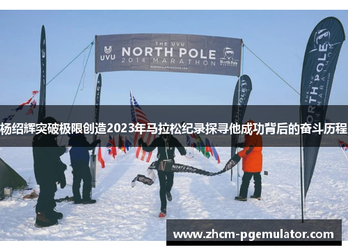 杨绍辉突破极限创造2023年马拉松纪录探寻他成功背后的奋斗历程 杨绍辉突破极限创造2023年马拉松纪录探寻他成功背后的奋斗历程