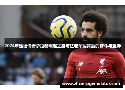 2024年足坛传奇萨拉赫崛起之路与法老荣耀背后的奋斗与坚持