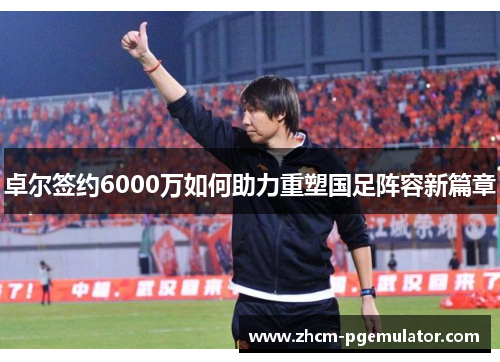 卓尔签约6000万如何助力重塑国足阵容新篇章