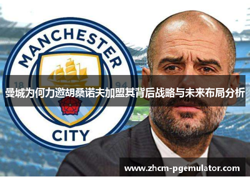 曼城为何力邀胡桑诺夫加盟其背后战略与未来布局分析