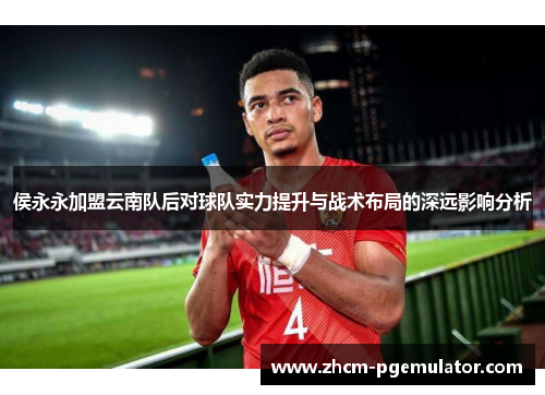 侯永永加盟云南队后对球队实力提升与战术布局的深远影响分析 侯永永加盟云南队后对球队实力提升与战术布局的深远影响分析