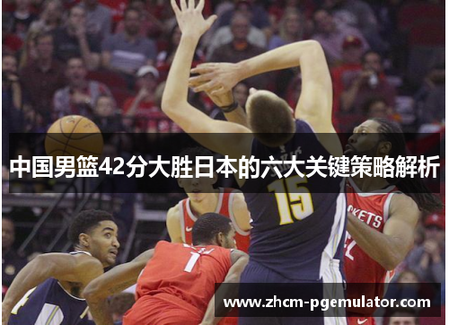 中国男篮42分大胜日本的六大关键策略解析 中国男篮42分大胜日本的六大关键策略解析