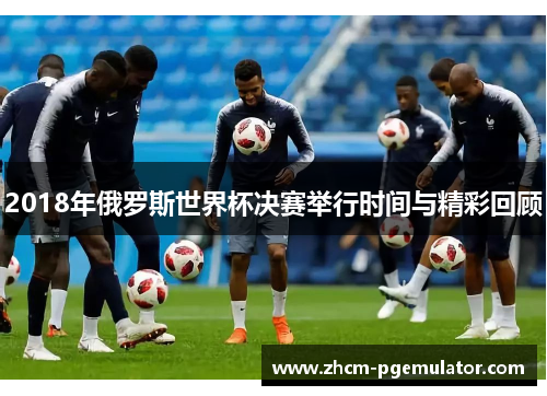 2018年俄罗斯世界杯决赛举行时间与精彩回顾 2018年俄罗斯世界杯决赛举行时间与精彩回顾