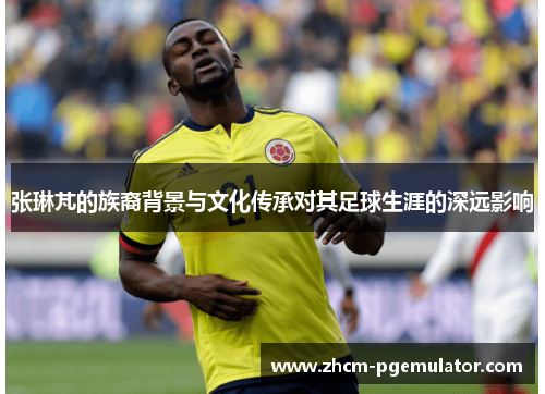 张琳芃的族裔背景与文化传承对其足球生涯的深远影响
