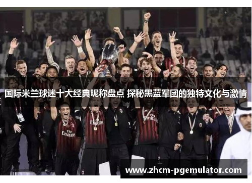 国际米兰球迷十大经典昵称盘点 探秘黑蓝军团的独特文化与激情