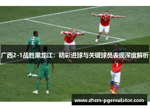 广西2-1战胜黑龙江：精彩进球与关键球员表现深度解析