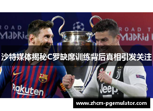 沙特媒体揭秘C罗缺席训练背后真相引发关注