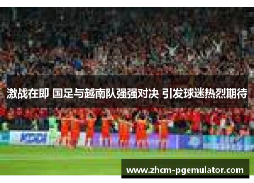 激战在即 国足与越南队强强对决 引发球迷热烈期待