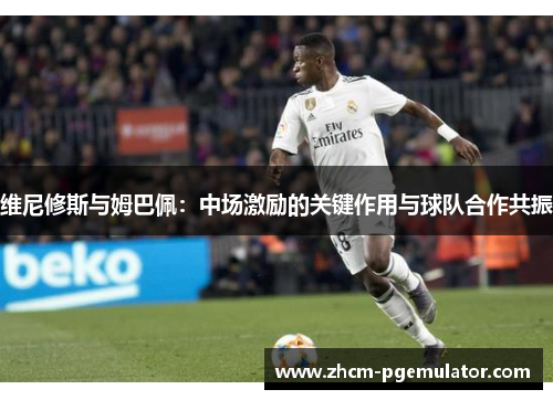 维尼修斯与姆巴佩：中场激励的关键作用与球队合作共振