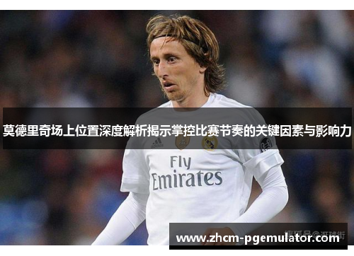 莫德里奇场上位置深度解析揭示掌控比赛节奏的关键因素与影响力