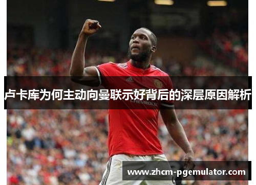 卢卡库为何主动向曼联示好背后的深层原因解析 卢卡库为何主动向曼联示好背后的深层原因解析
