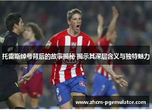 托雷斯绰号背后的故事揭秘 揭示其深层含义与独特魅力