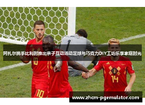 阿扎尔携手比利时推出亲子互动活动足球与巧克力DIY工坊乐享家庭时光