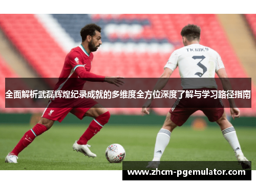 全面解析武磊辉煌纪录成就的多维度全方位深度了解与学习路径指南