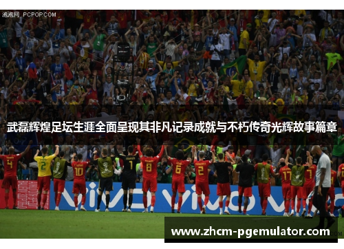武磊辉煌足坛生涯全面呈现其非凡记录成就与不朽传奇光辉故事篇章