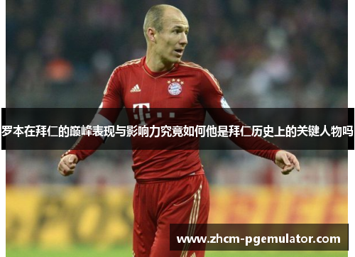 罗本在拜仁的巅峰表现与影响力究竟如何他是拜仁历史上的关键人物吗