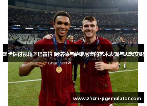 黑卡探讨视角下巴雷拉 阿诺德与萨维尼奥的艺术表现与思想交织 黑卡探讨视角下巴雷拉 阿诺德与萨维尼奥的艺术表现与思想交织
