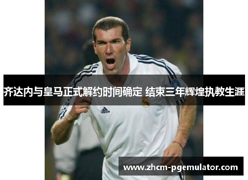 齐达内与皇马正式解约时间确定 结束三年辉煌执教生涯 齐达内与皇马正式解约时间确定 结束三年辉煌执教生涯