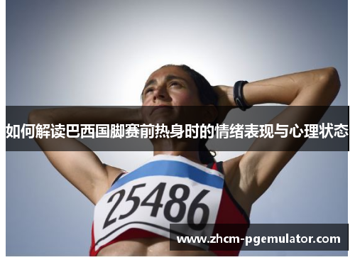 如何解读巴西国脚赛前热身时的情绪表现与心理状态 如何解读巴西国脚赛前热身时的情绪表现与心理状态