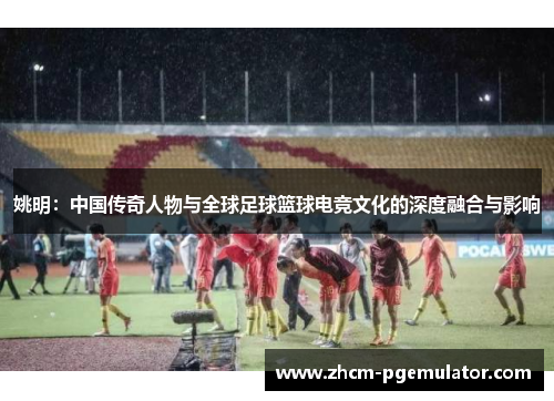 姚明:中国传奇人物与全球足球篮球电竞文化的深度融合与影响 姚明:中国传奇人物与全球足球篮球电竞文化的深度融合与影响