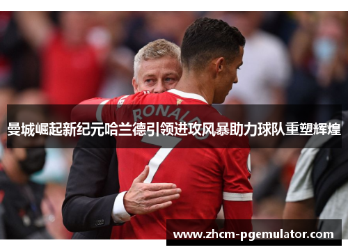 曼城崛起新纪元哈兰德引领进攻风暴助力球队重塑辉煌 曼城崛起新纪元哈兰德引领进攻风暴助力球队重塑辉煌