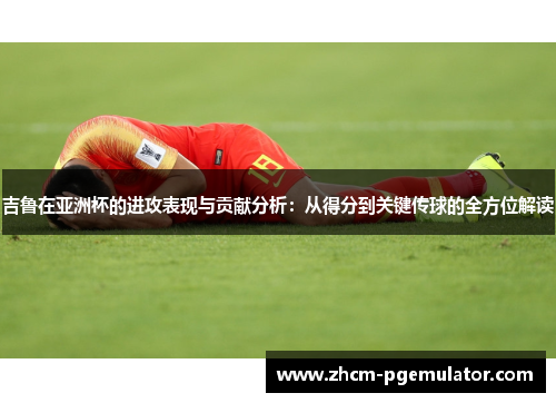 吉鲁在亚洲杯的进攻表现与贡献分析:从得分到关键传球的全方位解读 吉鲁在亚洲杯的进攻表现与贡献分析:从得分到关键传球的全方位解读