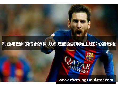梅西与巴萨的传奇岁月 从辉煌巅峰到艰难重建的心路历程 梅西与巴萨的传奇岁月 从辉煌巅峰到艰难重建的心路历程
