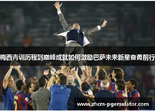 梅西青训历程到巅峰成就如何激励巴萨未来新星奋勇前行 梅西青训历程到巅峰成就如何激励巴萨未来新星奋勇前行