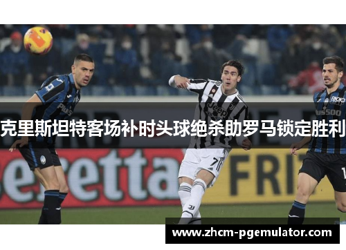 克里斯坦特客场补时头球绝杀助罗马锁定胜利