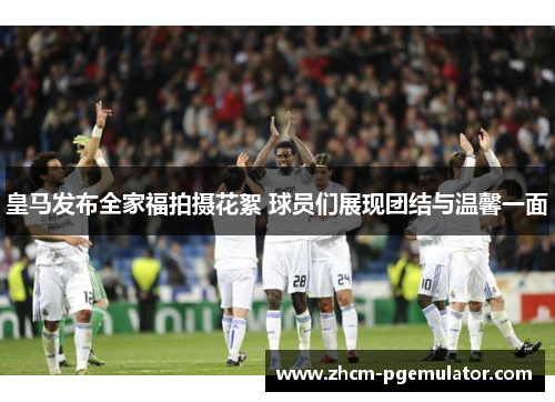 皇马发布全家福拍摄花絮 球员们展现团结与温馨一面