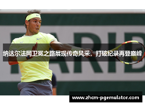 纳达尔法网卫冕之路展现传奇风采，打破纪录再登巅峰