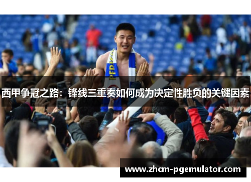 西甲争冠之路：锋线三重奏如何成为决定性胜负的关键因素